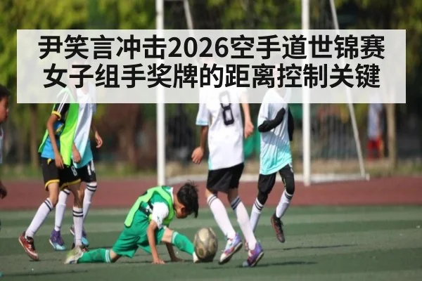 尹笑言冲击2026空手道世锦赛女子组手奖牌的距离控制关键